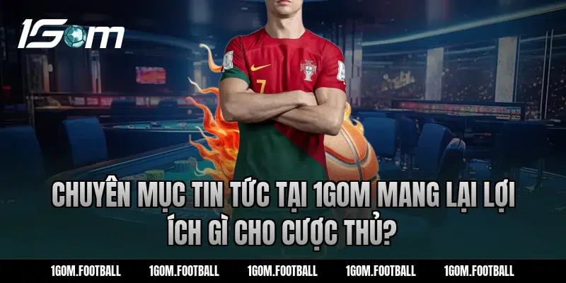 Chuyên mục tin tức tại 1Gom mang lại lợi ích gì cho cược thủ?